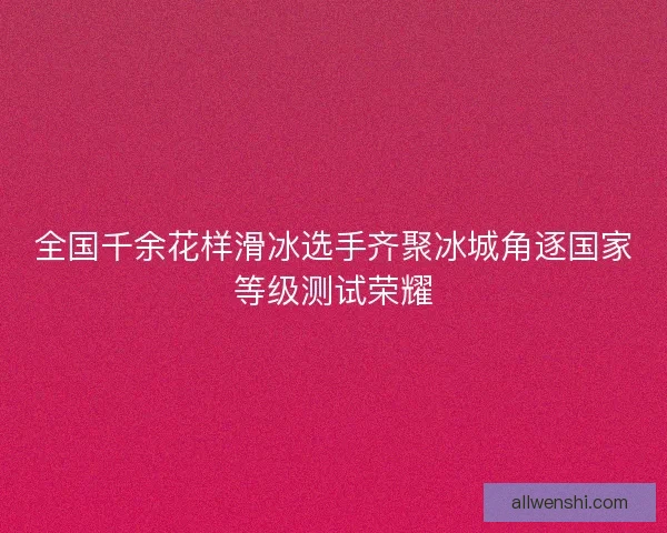 全国千余花样滑冰选手齐聚冰城角逐国家等级测试荣耀